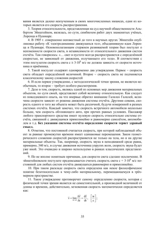 35
вания является далеко неизученным в своих многочисленных нюансах, одни из ко-
торых является его скорость распространения.
3. Теория относительности, представленная на суд научной общественности Аль-
бертом Эйнштейном, являлась, по сути, симбиозом работ двух знаменитых учёных,
Лоренца и Пуанкаре.
4. В 1905 г. совершенно неизвестный до того в научных кругах Эйнштейн опуб-
ликовал работу «К электродинамике движущихся тел», объединившую идеи Лорен-
ца и Пуанкаре. Основополагающим стержнем развиваемой теории был постулат о
неизменности скорости света, в независимости от относительного движения систем
отсчёта. Там говорилось: «… свет в пустоте всегда распространяется с определённой
скоростью, не зависящей от движения, излучающего его тела». В соответствии с
этим постулатом скорость света с  3108
м/с не должна зависеть от скорости источ-
ника и приёмника.
5. Такой постулат содержит одновременно два утверждения. Первое  скорость
света обладает определённой величиной. Второе  скорость света не подчиняется
классическому закону сложения скоростей
6. И если первое утверждение, с методологической точки зрения, не является не-
обычным, то второе  требует особого рассмотрения.
7. Дело в том, скорость, являясь одной из основных мер движения материальных
объектов, по сути своей, представляет собой величину относительную. Как следует
из повседневного опыта, на что впервые обратил внимание Галилео Галилей, вели-
чина скорости зависит от режима движения системы отсчёта. Другими совами, ско-
рость одного и того же объекта может быть различной, будучи измеренной в разных
системах отсчёта. Каждый замечал, что скорость встречного автомобиля несколько
больше, чем скорость обгоняющего авто, при прочих равных условиях. Пассажир
любого транспортного средства имеет нулевую скорость относительно системы от-
счёта, связанной с движущимся прямолинейно и равномерно самолётом, автомоби-
лем и т.д. Без указания системы отсчёта определение скорости теряет здравый
смысл.
8. Отметим, что постоянной считается скорость, при которой наблюдаемый объ-
ект за равные промежутки времени имеет одинаковые перемещения. Закон геомет-
рического сложения скоростей распространяется не только на тела, но и на другие
материальные объекты. Так, например, скорость звука в неподвижной среде равна,
примерно, 340 м/с, в случае движения источника упругих волн, скорость звука будет
уже иной. Это очевидно и широко используемо в рамках классических представле-
ний.
9. По не вполне понятным причинам, для скорости света сделано исключение. В
эйнштейновском постулате предписывается считать скорость света с = 3108
м/с по-
стоянной для любых систем отсчёта движущихся равномерно и прямолинейно.
10. При таком раскладе скорость света определена как некое философическое
понятие безотносительно к чему-либо материальному, перемещающемуся в трёх-
мерном пространстве.
11. Такое утверждение противоречит самому определению скорости, которая с
физической точки зрения является не самостоятельной, а производной величиной от
длины и времени, действительно, мгновенная скорость математически определяется
как:










 с
м
,
dt
rd
t
r
limv
0t


;
 