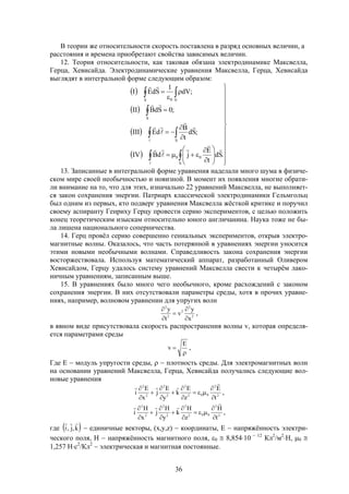 36
В теории же относительности скорость поставлена в разряд основных величин, а
расстояния и времена приобретают свойства зависимых величин.
12. Теория относительности, как таковая обязана электродинамике Максвелла,
Герца, Хевисайда. Электродинамические уравнения Максвелла, Герца, Хевисайда
выглядят в интегральной форме следующим образом:
 
 
 
  





























 
 

 













S
00
S
S
S V0
.Sd
t
E
jdBIV
;Sd
t
B
dEIII
;0SdBII
;dV
1
SdEI
13. Записанные в интегральной форме уравнения наделали много шума в физиче-
ском мире своей необычностью и новизной. В момент их появления многие обрати-
ли внимание на то, что для этих, изначально 22 уравнений Максвелла, не выполняет-
ся закон сохранения энергии. Патриарх классической электродинамики Гельмгольц
был одним из первых, кто подверг уравнения Максвелла жёсткой критике и поручил
своему аспиранту Генриху Герцу провести серию экспериментов, с целью положить
конец теоретическим изыскам относительно юного англичанина. Наука тоже не бы-
ла лишена национального соперничества.
14. Герц провёл серию совершенно гениальных экспериментов, открыв электро-
магнитные волны. Оказалось, что часть потерянной в уравнениях энергии уносится
этими новыми необычными волнами. Справедливость закона сохранения энергии
восторжествовала. Используя математический аппарат, разработанный Оливером
Хевисайдом, Герцу удалось систему уравнений Максвелла свести к четырём лако-
ничным уравнениям, записанным выше.
15. В уравнениях было много чего необычного, кроме расхождений с законом
сохранения энергии. В них отсутствовали параметры среды, хотя в прочих уравне-
ниях, например, волновом уравнении для упругих волн
2
2
2
2
2
x
y
v
t
y





,
в явном виде присутствовала скорость распространения волны v, которая определя-
ется параметрами среды


E
v ,
Где Е  модуль упругости среды,   плотность среды. Для электромагнитных волн
на основании уравнений Максвелла, Герца, Хевисайда получались следующие вол-
новые уравнения
2
2
002
2
2
2
2
2
t
E
z
E
k
y
E
j
x
E
i













,
2
2
002
2
2
2
2
2
t
H
z
H
k
y
H
j
x
H
i













,
где  k,j,i

 единичные векторы, (x,y,z)  координаты, Е  напряжённость электри-
ческого поля, Н  напряжённость магнитного поля, 0  8,85410  12
Кл2
/м2
Н, 0 
1,257 Нс2
/Кл2
 электрическая и магнитная постоянные.
 