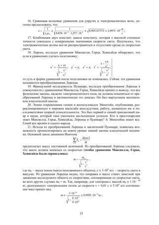 37
16. Сравнивая волновые уравнения для упругих и электромагнитных волн, ло-
гично предположить, что
с
м
109975,2985147372,8
10257,110854,8
11
c 8
612
00




 
;
17. Комбинация двух констант давала константу, которая с высокой степенью
точности совпадала с измеренными значениями скорости света. Получалось, что
электромагнитные волны могли распространяться в отсутствии среды со скоростью
света.
18. Лоренц, исследуя уравнения Максвелла, Герца, Хевисайда обнаружил, что
если в уравнениях сделать подстановку:












 ;
c
v
1
c
vx
t
t;zz;yy;
c
v
1
vtx
x
2
2
2
***
2
2
*
то суть и форма уравнений после подстановки не изменялась. Сейчас эти уравнения
называются преобразованиями Лоренца.
19. Французский исследователь Пуанкаре, исследуя преобразования Лоренца в
совокупности с уравнениями Максвелла, Герца, Хевисайда пришёл к выводу, что все
физические законы, касаемо электромагнитного поля, не должны изменяться от пре-
образований Лоренца и математически это доказал. Он был виртуозным математи-
ком классической школы.
20. Этими откровениями гениев и воспользовался Эйнштейн, опубликовав, раз-
рекламированную в мировом масштабе впоследствии, работу, названную им и по-
следователями теорией относительности. Это был первый и самый грандиозный пи-
ар в науке, который таки увенчался неслыханным успехом. Кто в простонародии
знает Максвелла, Герца, Хевисайда, Лоренца и Пуанкаре? А Эйнштейна знают все.
Гений вех времён и одного народа.
21. Исходя из преобразований Лоренца и заключений Пуанкаре, появилась воз-
можность проанализировать на новом уровне знаний законы классической механи-
ки. Основной закон динамики Ньютона
 




nk
1k
k
dt
vmd
F

предполагает массу постоянной величиной. Из преобразований Лоренца следовало,
что масса должна меняться со скоростью (чтобы уравнения Максвелла, Герца,
Хевисайда были справедливы)
2
2
0
c
v
1
m
m

 ,
где m0  масса покоя (масса неподвижного объекта), с  3108
м/с  скорость света в
вакууме. Из уравнения Лоренца видно, что поправка к массе станет заметной при
движении исследуемого объекта со скоростями, соизмеримыми со скоростью света,
во всех других случаях m0 = m. Так, например, для электрона с массой m0  110  30
кг, разогнанного электрическим полем до скорости v = 0,01 с  3106
м/с соотноше-
ние масс примет вид
кг109995,9
109
109
1
101
m 29
16
12
30







 ;
 