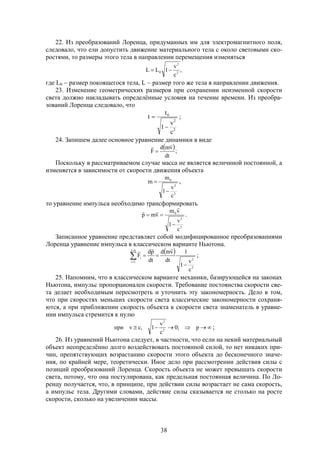 38
22. Из преобразований Лоренца, придуманных им для электромагнитного поля,
следовало, что ели допустить движение материального тела с около световыми ско-
ростями, то размеры этого тела в направлении перемещения изменяться
,
c
v
1LL 2
2
0 
где L0  размер покоящегося тела, L  размер того же тела в направлении движения.
23. Изменение геометрических размеров при сохранении неизменной скорости
света должно накладывать определённые условия на течение времени. Из преобра-
зований Лоренца следовало, что
2
2
0
c
v
1
t
t

 ;
24. Запишем далее основное уравнение динамики в виде
 ;
dt
vmd
F


Поскольку в рассматриваемом случае масса не является величиной постоянной, а
изменяется в зависимости от скорости движения объекта
2
2
0
c
v
1
m
m

 ,
то уравнение импульса необходимо трансформировать
2
2
0
c
v
1
vm
vmp




.
Записанное уравнение представляет собой модифицированное преобразованиями
Лоренца уравнение импульса в классическом варианте Ньютона.
 





ni
1i
2
2
i
c
v
1
1
dt
vmd
dt
pd
F

;
25. Напомним, что в классическом варианте механики, базирующейся на законах
Ньютона, импульс пропорционален скорости. Требование постоянства скорости све-
та делает необходимым пересмотреть и уточнить эту закономерность. Дело в том,
что при скоростях меньших скорости света классические закономерности сохраня-
ются, а при приближении скорость объекта к скорости света знаменатель в уравне-
нии импульса стремится к нулю
 p;0
c
v
1,cvпри 2
2
;
26. Из уравнений Ньютона следует, в частности, что если на некий материальный
объект неопределённо долго воздействовать постоянной силой, то нет никаких при-
чин, препятствующих возрастанию скорости этого объекта до бесконечного значе-
ния, по крайней мере, теоретически. Иное дело при рассмотрении действия силы с
позиций преобразований Лоренца. Скорость объекта не может превышать скорости
света, потому, что она постулирована, как предельная постоянная величина. По Ло-
ренцу получается, что, в принципе, при действии силы возрастает не сама скорость,
а импульс тела. Другими словами, действие силы сказывается не столько на росте
скорости, сколько на увеличении массы.
 