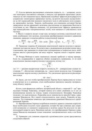 39
27. Если во времени рассматривать изменение скорости, т.е.  ускорение, дости-
гает некоторого постоянного значения, а импульс тем временем продолжает увели-
чиваться за счёт изменения массы. Проявление подобных эффектов регистрируется в
ускорителях элементарных заряженных частиц, где разгон последних осуществляет-
ся за счёт взаимодействия внешнего магнитного поля и собственного поля ускорен-
но движущейся частицы. Энергии, необходимые для изменения состояния быстро
движущихся частиц превышают величины, рассчитанные по уравнениям Ньютона и
следствиям из них. Обратим внимание, что релятивистские эффекты проявляются
при взаимодействии электромагнитных полей, поля внешнего и собственного поля
частицы.
5. Масса и скорость входят в ещё одну заглавную величину классической меха-
ники, комбинация этих величин, полученная преобразованием основного уравнения
динамики, приводит к понятию работы и кинетической энергии
 
   
2
1
2
1
r
r
v
v
2
1
2
2
21
2
mv
2
mv
A;vdvmrdF;vdvmrdF;
dt
rdvd
mrdF;
dt
vmd
F


;
28. Уравнение теоремы об изменении кинетической энергии получено в предпо-
ложении постоянства массы. В соответствие с развиваемыми релятивистскими пред-
ставлениями, при движении со скоростями соизмеримыми со скоростью света, необ-
ходимо ввести в рассмотрение два вида энергии: энергию покоя и энергию движе-
ния.
29. Ричард Фейнман в своих знаменитых лекциях прибегает к такому примеру.
Если газ, содержащийся в закрытом объёме подвергнуть нагреванию, то по всем
классическим законам скорости молекул увеличатся, потому что:
0m
RT3
v  ,
где <v>  средняя квадратичная скорость молекулы, R  универсальная газовая по-
стоянная, Т  абсолютная температура, m0  масса покоя молекулы газа. Суммарная
кинетическая энергия молекул увеличится. Это увеличение предлагается рассматри-
вать в виде
2
mcE  ;
30. Далее, для того чтобы преобразования Лоренца были справедливы не только
в кинематике но и в динамике, стало необходимым приписать каждому материаль-
ному объекту энергию
2
mcE  ;
Кстати, идея формально снабдить материальный объект с энергией Е = mс2
при-
надлежит Оливеру Хевисайду, который записал её в своих дневниках за 12 лет до
возникновения шумихи по поводу теории относительности. Биографы Хевисайда
полагают, что идея возникла у Хевисайда после знакомства по просьбе Герца с урав-
нениями Максвкелла. Ни о какой относительности, надо думать, Хэвисайд не раз-
мышлял. Это откровение появилось при совмещении уравнений Максвелла и преоб-
разований Лоренца.
31. Преобразования Лоренца потребовали изменить правило сложения скоростей.
Было необходимо получить такое уравнение, которое бы при сложении двух скоро-
стей независимо от взаимного направления и величин давало бы результат не пре-
восходящей скорости света. Напомним ещё раз, что преобразования Лоренца и урав-
нения Максвелла описывали только поведение электромагнитного поля, и не более
того.
32. Уравнение для сложения скоростей в релятивистском случае представилось
следующим образом
 