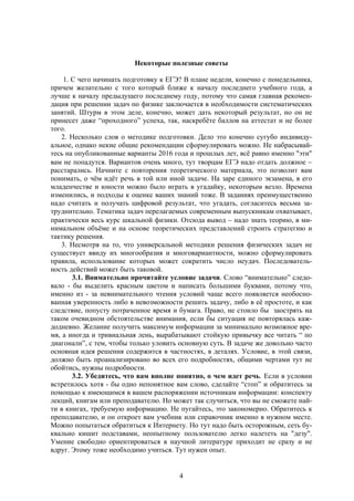 4
Некоторые полезные советы
1. С чего начинать подготовку к ЕГЭ? В плане недели, конечно с понедельника,
причем желательно с того который ближе к началу последнего учебного года, а
лучше к началу предыдущего последнему году, потому что самая главная рекомен-
дация при решении задач по физике заключается в необходимости систематических
занятий. Штурм в этом деле, конечно, может дать некоторый результат, но он не
принесет даже “проходного” успеха, так, наскребёте баллов на аттестат и не более
того.
2. Несколько слов о методике подготовки. Дело это конечно сугубо индивиду-
альное, однако некие общие рекомендации сформулировать можно. Не набрасывай-
тесь на опубликованные варианты 2016 года и прошлых лет, всё равно именно "эти"
вам не попадутся. Вариантов очень много, тут творцам ЕГЭ надо отдать должное 
расстарались. Начните с повторения теоретического материала, это позволит вам
понимать, о чём идёт речь в той или иной задаче. На заре единого экзамена, в его
младенчестве и юности можно было играть в угадайку, некоторым везло. Времена
изменились, и подходы к оценке ваших знаний тоже. В заданиях преимущественно
надо считать и получать цифровой результат, что угадать, согласитесь весьма за-
труднительно. Тематика задач перелагаемых современным выпускникам охватывает,
практически весь курс шкальной физики. Отсюда вывод  надо знать теорию, в ми-
нимальном объёме и на основе теоретических представлений строить стратегию и
тактику решения.
3. Несмотря на то, что универсальной методики решения физических задач не
существует ввиду их многообразия и многовариантности, можно сформулировать
правила, использование которых может сократить число неудач. Последователь-
ность действий может быть таковой.
3.1. Внимательно прочитайте условие задачи. Слово “внимательно” следо-
вало - бы выделить красным цветом и написать большими буквами, потому что,
именно из - за невнимательного чтения условий чаще всего появляется необосно-
ванная уверенность либо в невозможности решить задачу, либо в её простоте, и как
следствие, попусту потраченное время и бумага. Право, не стоило бы заострять на
таком очевидном обстоятельстве внимания, если бы ситуация не повторялась каж-
додневно. Желание получить максимум информации за минимально возможное вре-
мя, а иногда и тривиальная лень, вырабатывают стойкую привычку все читать “ по
диагонали”, с тем, чтобы только уловить основную суть. В задаче же довольно часто
основная идея решения содержится в частностях, в деталях. Условие, в этой связи,
должно быть проанализировано во всех его подробностях, общими чертами тут не
обойтись, нужны подробности.
3.2. Убедитесь, что вам вполне понятно, о чем идет речь. Если в условии
встретилось хотя - бы одно непонятное вам слово, сделайте “стоп” и обратитесь за
помощью к имеющимся в вашем распоряжении источникам информации: конспекту
лекций, книгам или преподавателю. Но может так случиться, что вы не сможете най-
ти в книгах, требуемую информацию. Не пугайтесь, это закономерно. Обратитесь к
преподавателю, и он откроет вам учебник или справочник именно в нужном месте.
Можно попытаться обратиться к Интернету. Но тут надо быть осторожным, сеть бу-
квально кишит подставами, неопытному пользователю легко налететь на "дезу".
Умение свободно ориентироваться в научной литературе приходит не сразу и не
вдруг. Этому тоже необходимо учиться. Тут нужен опыт.
 