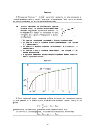 42
Решение
1. Уравнение Томсона LC2T  , из которого следует, что для выяснения за-
данной особенности надо взять LC-контуры с одинаковыми ёмкостями и различны-
ми индуктивностями, т.е. использовать комбинация 4.
Решение
1. Если заданный период движения разбить на множество одинаковых проме-
жутков времени t, то можно видеть, что в области заданного графика 1 модуль ско-
рости
t
x
v


 , ;xxx 321 
уменьшается, следовательно, ускорение имеет отрицательный знак.
2. Скорость на участке графика 2 не меняет своей величины, потому что:
;xxxx n654  
 
