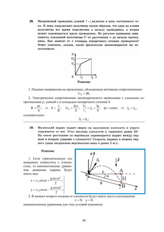 44
Решение
1. Падение напряжения на проводнике, обладающем активным сопротивлением:
;IRUR 
2. Электрическое сопротивление цилиндрического проводника с удельным со-
противление , длиной х и площадью поперечного сечения S
S;
S
x
R 

  ;
R
1
,;constI;
S
IU
;
S
xI
U 211
1
1
R 





следовательно:
;SS 21 
Решение
1. Если горизонтальную ось
координат совместить с плоско-
стью, то кинематические уравне-
ния движения шарика будут
иметь вид:










;
2
tcosg
tcosvy
;
2
tsing
tsinvx
2
0
2
0
2. В момент второго отскока от плоскости будут иметь место соотношения:
;0y;Sx 
кинематические уравнения для этих условий изменятся:
 