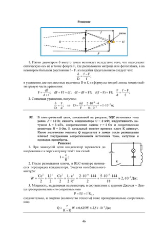 46
Решение
1. Пятно диаметром  вместо точки возникает вследствие того, что пересекают
оптическую ось не в точке фокуса F, где расположена матрица или фотоплёнка, а на
некотором большем расстоянии f  F. из подобия треугольников следует что:
;
f
Ff
D



в уравнении две неизвестные величины D и f, из формулы тонкой линзы можно най-
ти правую часть уравнения:
;
f
Ff
d
F
;Ff)Ff(d;FfdFdf;dfFfdF;
fd
df
F




2. Совмещая уравнения, получим:
;м101
108
4102
F
d
D;
d
F
D
2
2
4










Решение
1. При замкнутой цепи конденсатор заряжается до
напряжения  и через катушку течёт ток силой
;
R
I


2. После размыкания ключа, в RLC-контуре начина-
ется перезарядка конденсатора. Энергия колебательного
контура:
;Дж10,2
18
144105
2
144102
R2
L
2
C
2
LI
2
C
W 2
36
2
2222













3. Мощность, выделяемая на резисторе, в соответствии с законом Джоуля  Лен-
ца пропорциональна его сопротивлению
,RIIUP X
2

следовательно, и энергия (количество теплоты) тоже пропорционально сопротивле-
нию
;Дж1051,2W625,0W
RR
r
Q 2



 