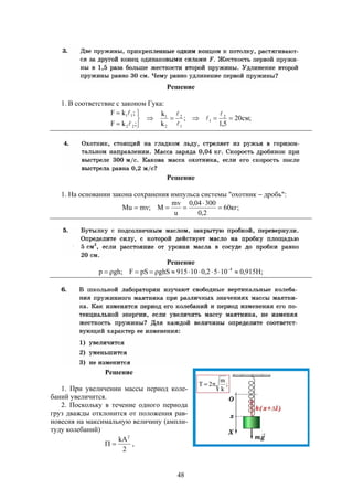 48
Решение
1. В соответствие с законом Гука:
;см20
5,1
;
k
k
;kF
;kF 2
1
1
2
2
1
22
11





 





Решение
1. На основании закона сохранения импульса системы "охотник  дробь":
;кг60
2,0
30004,0
u
mv
M;mvMu 


Решение
;Н915,01052,010915ghSpSF;ghp 4
 
Решение
1. При увеличении массы период коле-
баний увеличится.
2. Поскольку в течение одного периода
груз дважды отклонится от положения рав-
новесия на максимальную величину (ампли-
туду колебаний)
2
kA2
 ,
 