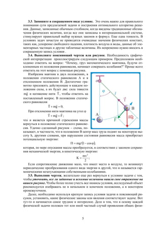 5
3.3. Запишите в сокращенном виде условие. Это очень важно для правильного
понимания сути предлагаемой задачи и построения оптимального алгоритма реше-
ния. Данные, записанные обычным столбиком, когда введены традиционные обозна-
чения физических величин, когда все они записаны в интернациональной системе,
стимулируют правильный выбор нужных законов и формул. Еще одна тонкость. В
условиях задач зачастую не приводятся очевидные значения физических констант,
таких как, ускорение свободного падения, плотность воздуха и воды, данные об эле-
ментарных частицах и другие табличные величины. Их непременно нужно вносить в
сокращенную запись условия .
3.4. Выполните поясняющий чертеж или рисунок. Необходимость графиче-
ской интерпретации проиллюстрируем следующим примером. Предположим необ-
ходимо ответить на вопрос: “Почему, груз математического маятника, будучи от-
клоненным из положения равновесия, начинает совершать колебания?” Проще всего
ответить на этот вопрос с помощью рисунка.
Изобразим маятник в двух положениях, в
положении статического равновесия А и в
отклоненном положении В. Достаточно гра-
мотно приложить действующие в каждом по-
ложении силы, а их будет две: сила тяжести
gm

и натяжение нити T

, чтобы ответить на
поставленный вопрос. В положении статиче-
ского равновесия
;0gmT 

При отклонении нити маятника на угол 
FgmT

 ;
что и является причиной стремления массы
вернуться в положение статического равнове-
сия. Удачно сделанный рисунок  схема, по-
казывает, в частности, что в положении В центр масс груза поднят на некоторую вы-
соту h, другими словами, при нарушении состояния равновесия масса приобретает
потенциальную энергию:
 ,cos1mg  
которая, по мере опускания массы преобразуется, в соответствии с законом сохране-
ния механической энергии, в кинетическую энергию:
;
2
mv
K
2

Если сопротивление движению мало, что имеет место в воздухе, то возникнут
периодические преобразования одного вида энергии в другой, что и называется гар-
моническими незатухающими собственными колебаниями.
3.5. Выполнив чертеж, желательно еще раз вернуться к условию задачи с тем,
чтобы уточнить, все ли заданные и искомые величины нашли свое отражение на
вашем рисунке. Чтобы более полно учесть все нюансы условия, исследуемый объект
рекомендуется изображать не в начальном и конечном положении, а в некотором
промежуточном.
Далее, необходимо используя краткую запись условия задачи и поясняющий ри-
сунок, установить, какие физические законы или явления соответствуют задаче. Вот
тут-то и начинается самое трудное и интересное. Дело в том, что в основу каждой
физической задачи положен тот или иной частный случай проявления общих физи-
 