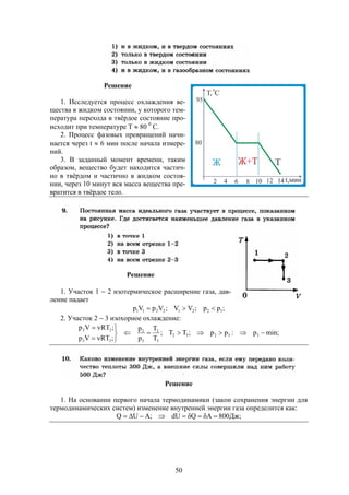 50
Решение
1. Исследуется процесс охлаждения ве-
щества в жидком состоянии, у которого тем-
пература перехода в твёрдое состояние про-
исходит при температуре Т  80 0
С.
2. Процесс фазовых превращений начи-
нается через t  6 мин после начала измере-
ний.
3. В заданный момент времени, таким
образом, вещество будет находится частич-
но в твёрдом и частично в жидком состоя-
нии, через 10 минут вся масса вещества пре-
вратится в твёрдое тело.
Решение
1. Участок 1  2 изотермическое расширение газа, дав-
ление падает
;pp;VV;VpVp 12212211 
2. Участок 2  3 изохорное охлаждение:
min;p:pp;TT;
T
T
p
p
;RTVp
;RTVp
33232
3
2
3
2
33
22






Решение
1. На основании первого начала термодинамики (закон сохранения энергии для
термодинамических систем) изменение внутренней энергии газа определится как:
;Дж800AQdU;AUQ 
 