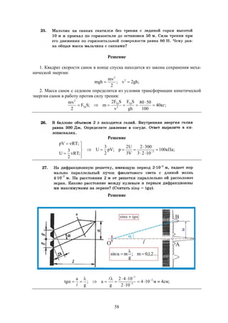 58
Решение
1. Квадрат скорости санок в конце спуска находится из закона сохранения меха-
нической энергии:
;gh2v;
2
mv
mgh 2
2

2. Масса санок с седоком определится из условия трансформации кинетической
энергии санок в работу против силу трения:
;кг40
100
5080
gh
SF
v
SF2
m;SF
2
mv Тр
2
Тр
Тр
2



Решение
;кПа100
1023
3002
V3
U2
p;pV
2
3
U
;RT
2
3
U
;RTpV
3











Решение
;см4м104
102
1042
g
a;
g
a
tg 2
5
7







 




 