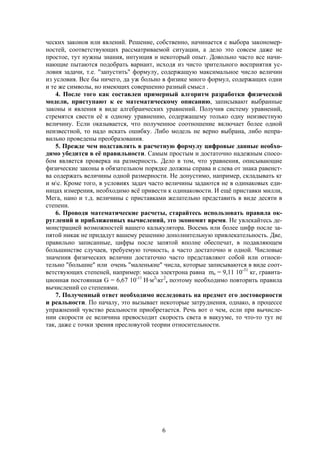 6
ческих законов или явлений. Решение, собственно, начинается с выбора закономер-
ностей, соответствующих рассматриваемой ситуации, а дело это совсем даже не
простое, тут нужны знания, интуиция и некоторый опыт. Довольно часто все начи-
нающие пытаются подобрать вариант, исходя из чисто зрительного восприятия ус-
ловия задачи, т.е. "запустить" формулу, содержащую максимальное число величин
из условия. Все бы ничего, да уж больно в физике много формул, содержащих одни
и те же символы, но имеющих совершенно разный смысл .
4. После того как составлен примерный алгоритм разработки физической
модели, приступают к ее математическому описанию, записывают выбранные
законы и явления в виде алгебраических уравнений. Получив систему уравнений,
стремятся свести её к одному уравнению, содержащему только одну неизвестную
величину. Если оказывается, что полученное соотношение включает более одной
неизвестной, то надо искать ошибку. Либо модель не верно выбрана, либо непра-
вильно проведены преобразования.
5. Прежде чем подставлять в расчетную формулу цифровые данные необхо-
димо убедится в её правильности. Самым простым и достаточно надежным спосо-
бом является проверка на размерность. Дело в том, что уравнения, описывающие
физические законы в обязательном порядке должны справа и слева от знака равенст-
ва содержать величины одной размерности. Не допустимо, например, складывать кг
и мс. Кроме того, в условиях задач часто величины задаются не в одинаковых еди-
ницах измерения, необходимо всё привести к одинаковости. И ещё приставки милли,
Мега, нано и т.д. величины с приставками желательно представить в виде десяти в
степени.
6. Проводя математические расчеты, старайтесь использовать правила ок-
руглений и приближенных вычислений, это экономит время. Не увлекайтесь де-
монстрацией возможностей вашего калькулятора. Восемь или более цифр после за-
пятой никак не придадут вашему решению дополнительную привлекательность. Две,
правильно записанные, цифры после запятой вполне обеспечат, в подавляющем
большинстве случаев, требуемую точность, а часто достаточно и одной. Числовые
значения физических величин достаточно часто представляют собой или относи-
тельно "большие" или очень "маленькие" числа, которые записываются в виде соот-
ветствующих степеней, например: масса электрона равна me = 9,11 10-31
кг, гравита-
ционная постоянная G = 6,67 10-11
Нм2
кг2
, поэтому необходимо повторить правила
вычислений со степенями.
7. Полученный ответ необходимо исследовать на предмет его достоверности
и реальности. По началу, это вызывает некоторые затруднения, однако, в процессе
упражнений чувство реальности приобретается. Речь вот о чем, если при вычисле-
нии скорости ее величина превосходит скорость света в вакууме, то что-то тут не
так, даже с точки зрения пресловутой теории относительности.
 