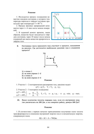 64
Решение
1. Исследуется процесс охлаждения ве-
щества в жидком состоянии, у которого тем-
пература перехода в твёрдое состояние про-
исходит при температуре Т  80 0
С.
2. Процесс фазовых превращений начи-
нается через t  6 мин после начала измере-
ний.
3. В заданный момент времени, таким
образом, вещество будет находиться в твёр-
дом состоянии, через 10 минут после начала
измерений вся масса вещества превратится в
твёрдое тело.
Решение
1. Участок 1  2 изотермическое расширение газа, давление падает
;pp;VV;VpVp 12212211 
2. Участок 2  3 изохорное охлаждение:
min;p:pp;TT;
T
T
p
p
;RTVp
;RTVp
33232
3
2
3
2
33
22






max;p1 
Решение
1. В соответствие с первым началом термодинамики получаемая газом теплота
трансформируется в изменение внутренней энергии газа и в механическую энергию,
совершаемую газом:
;Дж700AUQ 
 