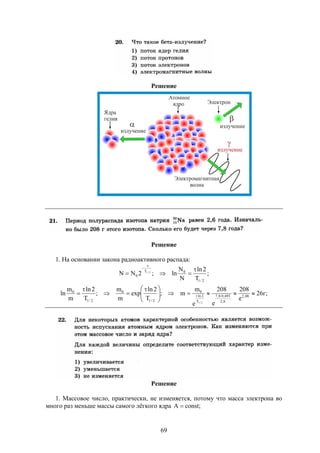 69
Решение
Решение
1. На основании закона радиоактивного распада:
;
T
2ln
N
N
ln;2NN
2/1
0T
0
2/1




;г26
e
208
e
208
e
m
m;
T
2ln
exp
m
m
;
T
2ln
m
m
ln 08,2
6,2
693,08,7
T
2ln
0
2/1
0
2/1
0
2/1





 


 
Решение
1. Массовое число, практически, не изменяется, потому что масса электрона во
много раз меньше массы самого лёгкого ядра ;constA 
 