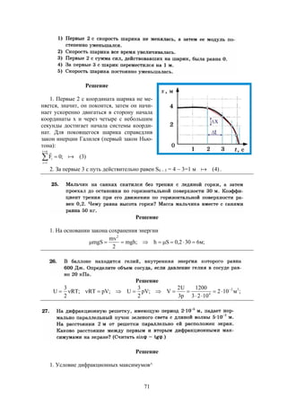71
Решение
1. Первые 2 с координата шарика не ме-
няется, значит, он покоится, затем он начи-
нает ускоренно двигаться в сторону начала
координаты х и через четыре с небольшим
секунды достигает начала системы коорди-
нат. Для покоящегося шарика справедлив
закон инерции Галилея (первый закон Нью-
тона):




ni
1i
i )3(;0F 

2. За первые 3 с путь действительно равен S0  3 = 4  3=1 м )4( .
Решение
1. На основании закона сохранения энергии
;м6302,0Sh;mgh
2
mv
mgS
2

Решение
;м102
1023
1200
p3
U2
V;pV
2
3
U;pVRT;RT
2
3
U 32
4




Решение
1. Условие дифракционных максимумов^
 