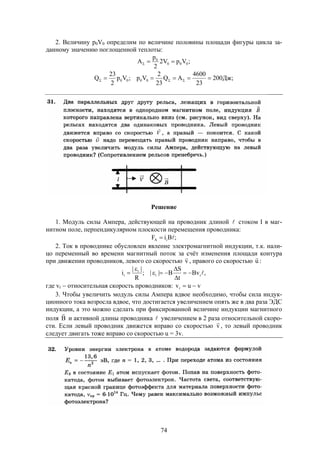 74
2. Величину p0V0 определим по величине половины площади фигуры цикла за-
данному значению поглощенной теплоты:
;VpV2
2
p
A 000
0

;Дж200
23
4600
AQ
23
2
Vp;Vp
2
23
Q 0000  
Решение
1. Модуль силы Ампера, действующей на проводник длиной  стоком I в маг-
нитном поле, перпендикулярном плоскости перемещения проводника:
;BiF iA 
2. Ток в проводнике обусловлен явление электромагнитной индукции, т.к. нали-
цо переменный во времени магнитный поток за счёт изменения площади контура
при движении проводников, левого со скоростью v

, правого со скоростью u

:
,Bv
t
S
B||;
R
||
i ri
i
i 





где vr  относительная скорость проводников: vuvr 
3. Чтобы увеличить модуль силы Ампера вдвое необходимо, чтобы сила индук-
ционного тока возросла вдвое, что достигается увеличением опять же в два раза ЭДС
индукции, а это можно сделать при фиксированной величине индукции магнитного
поля В

и активной длины проводника  увеличением в 2 раза относительной скоро-
сти. Если левый проводник движется вправо со скоростью v

, то левый проводник
следует двигать тоже вправо со скоростью u = 3v.
 