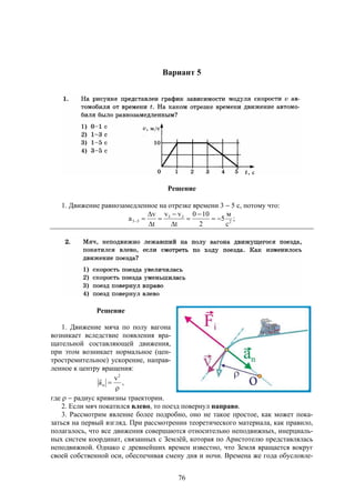 76
Вариант 5
Решение
1. Движение равнозамедленное на отрезке времени 3  5 с, потому что:
;
с
м
5
2
100
t
vv
t
v
a 2
35
53 








Решение
1. Движение мяча по полу вагона
возникает вследствие появления вра-
щательной составляющей движения,
при этом возникает нормальное (цен-
тростремительное) ускорение, направ-
ленное к центру вращения:
,
v
a
2
n



где   радиус кривизны траектории.
2. Если мяч покатился влево, то поезд повернул направо.
3. Рассмотрим явление более подробно, оно не такое простое, как может пока-
заться на первый взгляд. При рассмотрении теоретического материала, как правило,
полагалось, что все движения совершаются относительно неподвижных, инерциаль-
ных систем координат, связанных с Землёй, которая по Аристотелю представлялась
неподвижной. Однако с древнейших времен известно, что Земля вращается вокруг
своей собственной оси, обеспечивая смену дня и ночи. Времена же года обусловле-
 