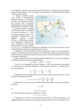 77
ны движением третьей планеты Солнечной Системы по эллиптической траектории
вокруг Солнца. Кроме того, Солнечная Система вместе с Землёй вращается вокруг
галактического центра.
4. Законы динамики одина-
ковы только в инерциальных
системах отсчёта, это нетрудно
показать. Рассмотрим две систе-
мы отсчёта, одна из которых,
неподвижная система координат
(НСК) связана с Землёй, а вторая
 подвижная (ПСК), движется
относительно НСК с постоянной
по модулю скоростью 0v

. Точка
М, принадлежащая некому телу,
совершает относительно под-
вижной системы отсчёта
{O,x,y,z} относительное движе-
ние. Движение подвижной сис-
темы координат относительно
неподвижной системы коорди-
нат {o1,x1,y1,z1} называется переносным. Движение точки М относительно непод-
вижной системы координат называется абсолютным.
5. Движение точки М принято называть составным, потому что его можно раз-
ложить на два более простых движения, этот приём использовался ранее при разло-
жении плоского движения колеса на поступательное движение центра масс и враще-
ние вокруг центра масс.
6. Пусть движение точки М, принадлежащей твёрдому телу, задано в координат-
ной форме тремя стандартными уравнениями:
      }.tfz;tfy;tfx 321 
7. Если из этих уравнений исключить время t, то получим уравнение траектории
L относительного движения. Проекции относительной скорости rv

определятся в
виде производных



 .
dt
dz
v;
dt
dy
v;
dt
dx
v rzryrx
8. Уравнения дают основание разложить вектор относительной скорости по под-
вижным осям координат ПСК
k
dt
dz
j
dt
dy
i
dt
dx
kvjvivv rzryrxr

 .
9. Положение точки относительно НСК можно представить в виде суммы радиус-
векторов
Rrr o

 ,
но:
kzjyixR

 ,
что даёт основание переписать уравнение r

в виде:
kzjyixrr 0

 .
10. Принимая в данном случае единичные векторы  k,j,i

неизменными, при
дифференцировании векторного уравнения скорости можно получить уравнение аб-
 