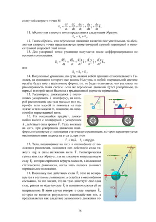 78
солютной скорости точки М
k
dt
dz
j
dt
dy
i
dt
dx
dt
rd
dt
rd
v 0
a


 .
11. Абсолютная скорость точки представится следующим образом:
rea vvv

 .
12. Таким образом, ели переносное движение является поступательным, то абсо-
лютная скорость точки представляется геометрической суммой переносной и отно-
сительной скоростей этой точки.
13. Для ускорений точки уравнение получается после дифференцирования по
времени соотношения:
k
dt
zd
j
dt
yd
i
dt
xd
dt
vd
dt
vd
a 2
2
2
2
2
2
0a
a


 ,
или
r0a aaa

 .
14. Полученные уравнения, по сути, являют собой принцип относительности Га-
лилея, на основании которого все законы Ньютона, в любой инерциальной системе
отсчёта будут иметь идентичные формы, т.е. не будут отличаться, что указывает на
равноправность таких систем. Если же переносное движение будет ускоренным, то
первый и второй закон Ньютона в традиционной форме не применимы.
15. Рассмотрим, движущуюся с посто-
янным ускорением a

платформу, на кото-
рой расположены два тела массами m и m1,
причём тело массой m покоится на под-
ложке, а тело массой m1 повешено на неве-
сомой и нерастяжимой нити.
16. На покоящийся предмет, движу-
щейся вместе с платформой с ускорением
a

, действует сила трения F

. Тело, висящее
на нити, при ускоренном движении плат-
формы отклоняется от положения статического равновесия, которое характеризуется
отклонением нити подвеса на угол , при этом
 mgtgF,amF 111

.
17. Тело, подвешенное на нити и отклонённое от по-
ложения равновесия, находится под действием силы тя-
жести gm

и силы натяжения нити T

. Геометрическая
сумма этих сил образует, так называемую возвращающую
силу 1F

, которая стремится вернуть масса m1 в положение
статического равновесия, когда нить подвеса занимает
вертикальное положение.
18. Поскольку под действием силы 1F

тело не возвра-
щается в состояние равновесия, а остаётся в отклонённом
состоянии, то это значит, что на тело действует ещё одна
сила, равная по модулю силе 1F

и противоположная ей по
направлению. В этом случае говорят о силе инерции iF

,
которая не является результатом взаимодействия тел, а
представляется как следствие ускоренного движения те-
 