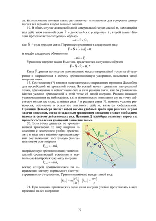 79
ла. Использование понятия таких сил позволяет использовать для ускоренно движу-
щихся тел первый и второй законы Ньютона.
19. В общем случае для несвободной материальной точки массой m, находящейся
под действием активной силы F

и движущейся с ускорением a

, второй закон Нью-
тона представляется следующим образом
NFam

 ,
где N

 сила реакции связи. Перепишем уравнение в следующем виде
  0amNF 

,
и введём следующее обозначение
iFam

 .
Уравнение второго закона Ньютона представится следующим образом
0FNF i 

. *
Сила iF

, равная по модулю произведению массы материальной точки на её уско-
рение и направленная в сторону противоположную ускорению, называется силой
инерции точки.
19. Соотношение (*) является математическим выражением принципа Даламбера
для несвободной материальной точки: Во всякий момент движения материальной
точки, приложенные к ней активная сила и сила реакции связи, как бы уравновеши-
ваются условно приложенной к этой точке её силой инерции. Реально никакого
уравновешивания не наблюдается, т.к. в ньютоновском понимании сил на точку дей-
ствуют только две силы, активная сила F

и реакция связи N

, поэтому условие рав-
новесия, получаемое в результате описанного действа, является воображаемым.
Принцип Даламбера являет собой весьма удобный приём при решении первой
задачи динамики, когда по заданным уравнениям движения и массе необходимо
находить систему действующих сил. Принцип Д Аламбера позволяет упростить
процесс составления уравнений движения точки.
20. Если точка движется по криволи-
нейной траектории, то силу инерции по
аналогии с ускорением удобно представ-
лять в виде двух взаимно перпендикуляр-
ных составляющих: касательную (танген-
циальную) силу инерции
  amF )(i

,
направленную противоположно тангенци-
альной составляющей ускорения и нор-
мальную (центробежную) силу инерции
n)n(i amF

 ,
вектор которой противоположен по на-
правлению вектору нормального (центро-
стремительного) ускорения. Уравнениям можно придать иной вид:

 

2
)n(i)(i
mv
F;
dt
vd
mF

.
21. При решении практических задач силы инерции удобно представлять в виде
проекций на оси координат
 