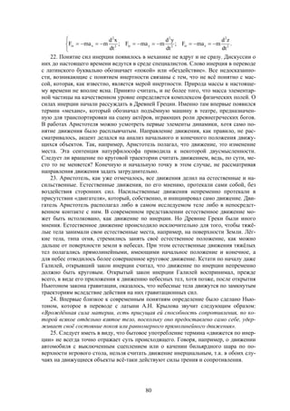 80



 .
dt
zd
mmaF;
dt
yd
mmaF;
dt
xd
mmaF 2
2
ziz2
2
yiy2
2
xix
22. Понятие сил инерции появилось в механике не вдруг и не сразу. Дискуссии о
них до настоящего времени ведутся в среде специалистов. Слово инерция в переводе
с латинского буквально обозначает «покой» или «бездействие». Все недосказанно-
сти, возникающие с понятием инертности связаны с тем, что не всё понятно с мас-
сой, которая, как известно, является мерой инертности. Природа массы к настояще-
му времени не вполне ясна. Принято считать, и не более того, что масса элементар-
ной частицы на качественном уровне определяется комплексом физических полей. О
силах инерции начали рассуждать в Древней Греции. Именно там впервые появился
термин «механе», который обозначал подъёмную машину в театре, предназначен-
ную для транспортировки на сцену актёров, играющих роли древнегреческих богов.
В работах Аристотеля можно усмотреть первые элементы динамики, хотя само по-
нятие движения было расплывчатым. Направление движения, как правило, не рас-
сматривалось, акцент делался на анализ начального и конечного положения движу-
щихся объектов. Так, например, Аристотель полагал, что движение, это изменение
места. Эта сентенция натурфилософа приводила к некоторой двусмысленности.
Следует ли вращение по круговой траектории считать движением, ведь, по сути, ме-
сто то не меняется? Конечную и начальную точку в этом случае, не рассматривая
направления движения задать затруднительно.
23. Аристотель, как уже отмечалось, все движения делил на естественные и на-
сильственные. Естественные движения, по его мнению, протекали сами собой, без
воздействия сторонних сил. Насильственные движения непременно протекали в
присутствии «двигателя», который, собственно, и инициировал само движение. Дви-
гатель Аристотель располагал либо в самом исследуемом теле либо в непосредст-
венном контакте с ним. В современном представлении естественное движение мо-
жет быть истолковано, как движение по инерции. Но Древние Греки были иного
мнения. Естественное движение происходило исключительно для того, чтобы тяжё-
лые тела занимали свои естественные места, например, на поверхности Земли. Лёг-
кие тела, типа огня, стремились занять своё естественное положение, как можно
дальше от поверхности земли в небесах. При этом естественные движения тяжёлых
тел полагались прямолинейными, имеющими начальное положение и конечное, а
для небес отводилось более совершенное круговое движение. Кстати по началу даже
Галилей, открывший закон инерции считал, что движение по инерции непременно
должно быть круговым. Открытый закон инерции Галилей воспринимал, прежде
всего, в виде его приложения к движению небесных тел, хотя позже, после открытия
Ньютоном закона гравитации, оказалось, что небесные тела движутся по замкнутым
траекториям вследствие действия на них гравитационных сил.
24. Впервые близкое к современным понятиям определение было сделано Нью-
тоном, которое в переводе с латыни А.Н. Крылова звучит следующим образом:
«Врождённая сила материи, есть присущая ей способность сопротивления, по ко-
торой всякое отдельно взятое тело, поскольку оно предоставлено само себе, удер-
живает своё состояние покоя или равномерного прямолинейного движения».
25. Следует иметь в виду, что бытовое употребление термина «движется по инер-
ции» не всегда точно отражает суть происходящего. Говоря, например, о движении
автомобиля с выключенным сцеплением или о качении бильярдного шара по по-
верхности игрового стола, нельзя считать движение инерциальным, т.к. в обоих слу-
чаях на движущиеся объекты всё-таки действуют силы трения и сопротивления.
 