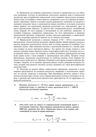 81
26. Проявление сил инерции существенно отлично от проявления сил в их обыч-
ном понимании, поэтому на протяжении длительного времени даже в специальной
литературе при употреблении определения «сила инерции» происходила путаница.
Ясность внёс Д Аламбер, в своем трактате, названном в духе того времени исчерпы-
вающе «Динамика: Трактат в котором законы равновесия и движения тел сводятся к
возможно меньшему числу и доказываются новым способом и в котором излагается
общее правило для нахождения движения нескольких тел, действующих друг на
друга произвольным образом». В трактате был специальный раздел, посвящённый
силам инерции «О силе инерции и вытекающих из неё свойствах движения». Д
Аламбер утверждал, совершенно справедливо, что пело приведенное в движение
произвольной причиной, непременно должно двигаться равномерно и прямолиней-
но, пока следующая причина не выведет его из такового состояния.
27. Французский математик и механик Лагранж (1736  1813) в классическом
произведении «Аналитическая механика» сформулировал общий принцип подхода а
анализу движения механических систем, взяв за основу принцип Д Аламбера. Суть
принципа такова: «При движении системы с идеальными связями (т.е. такими, реак-
ции которых не могут произвести работы, без трения, без потерь энергии в этих
связях) а каждый момент времени сумма элементарных работ всех активных сил (т.е.
не реакций связи) и всех сил инерции на любом возможном перемещении системы
будет равна нулю». Силы инерции и производимую ими работу Лагранж считал
фиктивными, вводимыми исключительно из удобства анализа. Силу инерции Ла-
гранж считал свойством тел. Принцип Лагранжа в своё время подвергся критике фи-
лософов. Лагранж, по их мнению, предлагал решать задачи динамики методами ста-
тики, которая сама является частным случаем динамики, вот такое философическое
несоответствие.
28. Несмотря на ясность общих теоретических принципов, дискуссия о силах
инерции продолжается. В основном консенсуса, выражаясь в политических терми-
нах, не находят теоретики и инженеры. При инженерных расчетах машин и меха-
низмов конструкторы считают силы инерции реальными силами и учитывают их на-
ряду с прочими при определении прочностных характеристик. И что характерно, хо-
рошо всё получается.
Решение
;см10м1,0
10
10
k
F
x;xkF 4
3
k
k 
Решение
;H40
50
102
s
A
F;As|F|
3
ТрТр 



 