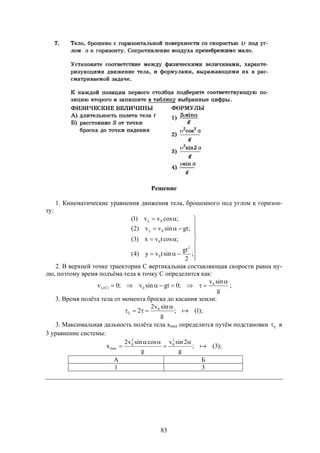 83
Решение
1. Кинематические уравнения движения тела, брошенного под углом к горизон-
ту:












;
2
gt
sintvy)4(
;costvx)3(
;gtsinvv)2(
;cosvv)1(
2
0
0
0y
0x
2. В верхней точке траектории С вертикальная составляющая скорости равна ну-
лю, поэтому время подъёма тела в точку С определится как:
g
sinv
;0gtsinv;0v 0
0)C(y

 ;
3. Время полёта тела от момента броска до касания земли:
);1(;
g
sinv2
2 0



3. Максимальная дальность полёта тела хmax определится путём подстановки  в
3 уравнение системы:
);3(;
g
2sinv
g
cossinv2
x
2
0
2
0
max 




А Б
1 3
 