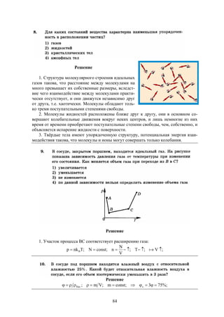 84
Решение
1. Структура молекулярного строения идеальных
газов такова, что расстояние между молекулами на
много превышает их собственные размеры, вследст-
вие чего взаимодействие между молекулами практи-
чески отсутствует, и они движутся независимо друг
от друга, т.е. хаотически. Молекулы обладают толь-
ко тремя поступательными степенями свободы.
2. Молекулы жидкостей расположены ближе друг к другу, они в основном со-
вершают колебательные движения вокруг неких центров, и лишь немногие из них
время от времени приобретают поступательные степени свободы, чем, собственно, и
объясняется испарение жидкости с поверхности.
3. Твёрдые тела имеют упорядоченную структуру, потенциальная энергия взаи-
модействия такова, что молекулы и ионы могут совершать только колебания.
Решение
1. Участок процесса ВС соответствует расширению газа:
;V;T;
V
N
n;constN;Tnkp B  
Решение
%;753;constm;Vm; xНас 
 