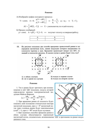 86
Решение
А) Изображён график изохорного процесса:
;TT;pp;
T
T
p
p
;RTVp
;RTVp
;0A;constV 2121
2
1
2
1
22
11







  .отуотдаёттеплгаз,яуменьшаетсU;TTR
2
3
U 12  
Б) Процесс изобарный:
  .аботусовершаетритеплотуполучает;0VVpA;constp 34 
А Б
1 4
Решение
1. Ток в рамке будет протекать при возник-
новении в ней ЭДС индукции, модуль которой
определяется законом электромагнитной ин-
дукции Майкла Фарадея:
;
dt
tcosS
B
t
S
B
t
B
i








2. При вращении рамки её плоскость будет
изменять своё положение относительно вектора
магнитной индукции, при  = 00
магнитный по-
ток через площадь рамки будет максимальным
(cos00
= 1), при  = 900
поток будет нулевым.
3. При заданных способах вращение рамки в
обоих случаях обеспечивается переменный
магнитный поток, следовательно, возникновение ЭДС и протекание по рамке индук-
ционного тока.
 