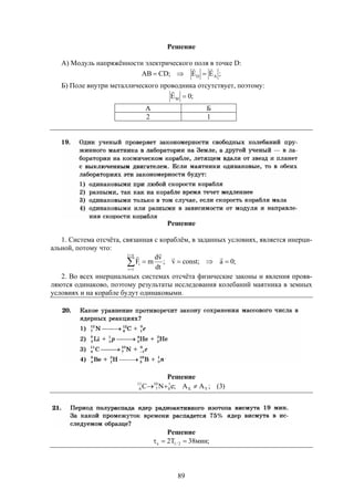 89
Решение
А) Модуль напряжённости электрического поля в точке D:
;EE;CDAB AD


Б) Поле внутри металлического проводника отсутствует, поэтому:
;0EM 

А Б
2 1
Решение
1. Система отсчёта, связанная с кораблём, в заданных условиях, является инерци-
альной, потому что:
;0a;constv;
dt
vd
mF
ni
1i
i 




2. Во всех инерциальных системах отсчёта физические законы и явления прояв-
ляются одинаково, поэтому результаты исследования колебаний маятника в земных
условиях и на корабле будут одинаковыми.
Решение
)3(;AA;eNС YX
1
0
10
7
11
6 
Решение
;мин38T2 2/1x 
 