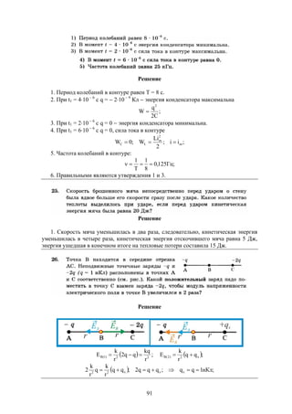 91
Решение
1. Период колебаний в контуре равен Т = 8 с.
2. При t1 = 410  6
c q =  210  9
Кл  энергия конденсатора максимальна
;
C2
q
W
2

3. При t1 = 210  6
c q = 0  энергия конденсатора минимальна.
4. При t1 = 610  6
c q = 0, сила тока в контуре
;ii;
2
Li
W;0W m
2
m
LC 
5. Частота колебаний в контуре:
;Гц125,0
8
1
T
1

6. Правильными являются утверждения 1 и 3.
Решение
1. Скорость мяча уменьшилась в два раза, следовательно, кинетическая энергия
уменьшилась в четыре раза, кинетическая энергия отскочившего мяча равна 5 Дж,
энергия ушедшая в конечном итоге на тепловые потери составила 15 Дж.
Решение
  22)1(B
r
kq
qq2
r
k
E  ;  ;qq
r
k
E x2)2(B 
  ;нКл1qq;qqq2;qq
r
k
q
r
k
2 xxx22

 