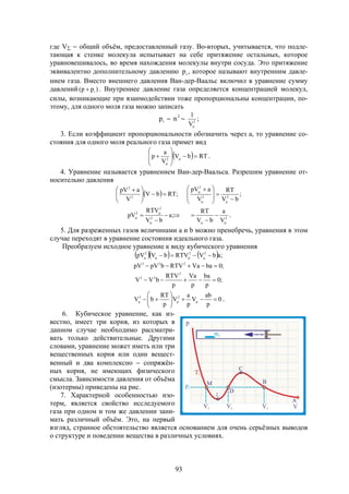 93
где V  общий объём, предоставленный газу. Во-вторых, учитывается, что подле-
тающая к стенке молекула испытывает на себе притяжение остальных, которое
уравновешивалось, во время нахождения молекулы внутри сосуда. Это притяжение
эквивалентно дополнительному давлению ip , которое называют внутренним давле-
нием газа. Вместо внешнего давления Ван-дер-Ваальс включил в уравнение сумму
давлений )pp( i . Внутреннее давление газа определяется концентрацией молекул,
силы, возникающие при взаимодействии тоже пропорциональны концентрации, по-
этому, для одного моля газа можно записать
ip  2
n  ;
V
1
2

3. Если коэффициент пропорциональности обозначить через а, то уравнение со-
стояния для одного моля реального газа примет вид
  RTbV
V
a
p 2









 

.
4. Уравнение называется уравнением Ван-дер-Ваальса. Разрешим уравнение от-
носительно давления
  ;RTbV
V
apV
2
2





 
;
bV
RT
V
apV
22
2









 







 ;a
bV
RTV
pV 2
2
2
2
V
a
bV
RT



 .
5. Для разреженных газов величинами а и b можно пренебречь, уравнения в этом
случае переходят в уравнение состояния идеального газа.
Преобразуем исходное уравнение к виду кубического уравнения
     ;abVRTVbVpV 222
 
;0baVaRTVbpVpV 223

;0
p
ba
p
Va
p
RTV
bVV
2
23

0
p
ab
V
p
a
V
p
RT
bV 23






  .
6. Кубическое уравнение, как из-
вестно, имеет три корня, из которых в
данном случае необходимо рассматри-
вать только действительные. Другими
словами, уравнение может иметь или три
вещественных корня или один вещест-
венный и два комплексно  сопряжён-
ных корня, не имеющих физического
смысла. Зависимости давления от объёма
(изотермы) приведены на рис.
7. Характерной особенностью изо-
терм, является свойство исследуемого
газа при одном и том же давлении зани-
мать различный объём. Это, на первый
взгляд, странное обстоятельство является основанием для очень серьёзных выводов
о структуре и поведении вещества в различных условиях.
 