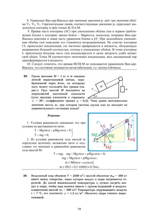 94
8. Уравнение Ван-дер-Ваальса при значении давления р1 даёт три значения объё-
ма V1, V2, V3. Горизонтальная линия, соответствующая давлению р1 пересекает вы-
деленную изотерму в трёх точках B, D и M.
9. Правая часть изотермы (АС) при уменьшении объёма газа в первом прибли-
жении близка к изотерме закона Бойля  Мариотта, поскольку поправки Ван-дер-
Ваальса невелики и левая часть уравнения близка к pV. При дальнейшем уменьше-
нии объёма газа поведение его становится нетрадиционным. На участке изотермы
CL происходит конденсация, газ частично превращается в жидкость, обладающую
несравненно большей плотностью, отсюда и уменьшение объёма. В точке изотермы
L практически большая часть газа конденсируется и далее жидкость слабо меняет
свой объём. Точка М соответствует окончанию конденсации, весь насыщенный пар
трансформируется в жидкость.
10. Следует отметить, что кривая BCDLM не описывается уравнением Ван-дер-
Ваальса, это состояние называется метастабильным, т.е. малоустойчивым.
Решение
1. Условия равновесия связанных тел при
условии не растяжимости нити:





;0mgT
;0cosMgsinMgТ
2. Из условия равновесия тела массой m
определим величину натяжения нити и под-
ставим это значение в уравнен6ие равновесия
тела массой М:
;0cosMgsinMgmg;mgT 
 cosMgsinMgmg ;
 ;cossinMm 
  ;кг76,0866,03,05,01m 
 