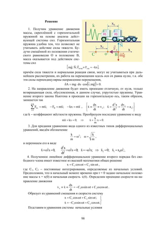 98
Решение
1. Получим уравнение движения
массы, скреплённой с горизонтальной
пружиной на основе анализа дейст-
вующей системы сил. Горизонтальная
пружина удобна тем, что позволяет не
учитывать действие силы тяжести. Бу-
дучи смещённой из положения статиче-
ского равновесия О в положение В,
масса оказывается под действием сис-
темы сил
 ,kxFF;N;gm упрвозвр 

причём сила тяжести и нормальная реакция связи, могут не учитываться при даль-
нейшем рассмотрении, их работа на перемещении вдоль оси ох равна нулю, т.к. обе
эти силы перпендикулярны направлению перемещения,
  .0gm;icosdxmgA 

2. На направление движения будет иметь проекцию отличную, от нуля, только
возвращающая сила, обусловленная, в данном случае, упругостью пружины. Урав-
нение второго закона Ньютона в проекции на горизонтальную ось, таким образом,
запишется так
xmkx;xmF;xmF
ni
1i
Bkx
 


,






 ;a
dt
dv
dt
xd
x;v
dt
dx
x x
x
2
2
x 
где k  коэффициент жёсткости пружины. Преобразуем последнее уравнение к виду
.0x
m
k
x;0kxxm  
3. Для придания уравнению вида одного из известных типов дифференциальных
уравнений, введём обозначение
m
k
;
m
k 2
 ,
и перепишем его в виде
;xx;0x;xx;0x
dt
xd
,0xx 2
012
22
2
2
2
  .
4. Полученное линейное дифференциальное уравнение второго порядка без сво-
бодного члена имеет известное из высшей математики общее решение
tsinCtcosCx 21  ,
где С1, C2  постоянные интегрирования, определяемые из начальных условий.
Предположим, что в начальный момент времени при t = 0 задано начальное положе-
ние массы x = x(0) и начальная скорость )0(x . Определим проекцию скорости на на-
правление движения
tcosCtsinC
dt
dx
xv 21x   .
Образует из уравнений смещения и скорости систему





.tcosCtsinCx
;tsinCtcosCx
21
21

Подставим в уравнения системы начальные условия
 