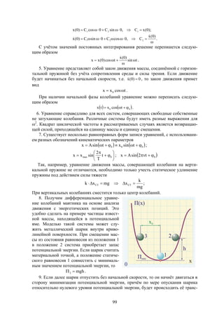 99
.
)0(x
C,0cosC0sinC)0(x
);0(xC,0sinC0cosC)0(x
221
121





С учётом значений постоянных интегрирования решение перепишется следую-
щим образом
tsin
)0(x
tcos)0(xx 



.
5. Уравнение представляет собой закон движения массы, соединённой с горизон-
тальной пружиной без учёта сопротивления среды и силы трения. Если движение
будет начинаться без начальной скорости, т.е. 0)0(x  , то закон движения примет
вид
tcosxx 0  .
При наличии начальной фазы колебаний уравнение можно переписать следую-
щим образом
   00 tcosxtx  .
6. Уравнение справедливо для всех систем, совершающих свободные собственные
не затухающие колебания. Различные системы будут иметь разные выражения для
2
. Квадрат циклической частоты в рассматриваемых случаях является возвращаю-
щей силой, приходящейся на единицу массы и единицу смещения.
7. Существует несколько равноправных форм записи уравнений, с использовани-
ем разных обозначений кинематических параметров
   
 00max
000
t2sinAx;t
T
2
sinxx
;tsinxtsinAx










Так, например, уравнение движения массы, совершающей колебания на верти-
кальной пружине не отличаются, необходимо только учесть статическое удлинение
пружины под действием силы тяжести
;
mg
k
xmgxk CTCT 
При вертикальных колебаниях сместится только центр колебаний.
8. Получим дифференциальное уравне-
ние колебаний маятника на основе анализа
движения с энергетических позиций. Это
удобно сделать на примере частицы извест-
ной массы, находящейся в потенциальной
яме. Моделью такой системы может слу-
жить металлический шарик внутри криво-
линейной поверхности. При смещении мас-
сы из состояния равновесия из положения 1
в положение 2 система приобретает запас
потенциальной энергии. Если шарик считать
материальной точкой, а положение статиче-
ского равновесия 1 совместить с минималь-
ным значением потенциальной энергии, то
mgh2  .
9. Если далее шарик отпустить без начальной скорости, то он начнёт двигаться в
сторону минимизации потенциальной энергии, причём по мере опускания шарика
относительно нулевого уровня потенциальной энергии, будет происходить её транс-
 