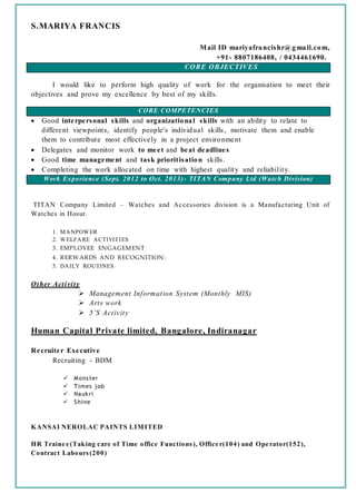 S.MARIYA FRANCIS
Mail ID mariyafrancishr@gmail.com,
+91- 8807186408, / 0434461690.
CORE OBJECTIVES
I would like to perform high quality of work for the organisation to meet their
objectives and prove my excellence by best of my skills.
CORE COMPETENCIES
 Good interpersonal skills and organizational skills with an ability to relate to
different viewpoints, identify people's individual skills, motivate them and enable
them to contribute most effectively in a project environment
 Delegates and monitor work to meet and beat deadlines
 Good time management and task prioritisation skills.
 Completing the work allocated on time with highest quality and reliability.
Work Experience (Sept. 2012 to Oct. 2013)- TITAN Company Ltd (Watch Division)
TITAN Company Limited – Watches and Accessories division is a Manufacturing Unit of
Watches in Hosur.
1. MANPOWER
2. WELFARE ACTIVITIES
3. EMPLOYEE ENGAGEMENT
4. RERW ARDS AND RECOGNITION:
5. DAILY ROUTINES :
Other Activity
 Management Information System (Monthly MIS)
 Arts work
 5’S Activity
Human Capital Private limited, Bangalore, Indiranagar
Recruiter Executive
Recruiting - BDM
 Monster
 Times job
 Naukri
 Shine
KANSAI NEROLAC PAINTS LIMITED
HR Traine e (Taking care of Time office Functions), Office r(104) and Ope rator(152),
Contract Labours(200)
 