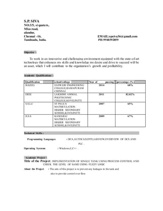 S.P. SIVA
NO:3/5, si quaters,
Mkn road,
alandur,
Chennai -16, EMAIL:spsiva36@gmail.com
Tamilnadu, India. PH:9940392859
Objective :
To work in an innovative and challenging environment equipped with the state-of-art
technology that enhances my skills and knowledge my desire and drive to succeed will be
an asset, which I will contribute to the organization’s growth and profitability.
Academic Qualifications :
Qualification school/college Year of passing percentage (% )
B.E(EIE) EASWARI ENGINEERING
COLLEGE,RAMAPURAM
CHENNAI
2014 68%
DEEE LAKSHMI AMMAL
POLYTECHNIC
COLLEGE,KOVILPATTI
2011 82.02%
S.S.L.C ST PAUL’S
MATRICULATION
HIGHER SECONDARY
SCHOOL,KOVILPATTI
2007 65%
H.S.S KAMARAJ
MATRICULATION
HIGHER SECONDARY
SCHOOL,KOVILPATTI
2009 67%
Technical Skills :
Programming Languages : DCA,AUTOCAD,DTP,LABVIEW,OVERVIEW OF DCS AND
PLC .
Operating Systems : Windows,C,C++ .
Academic Project :
Title of the Project: IMPLEMENTATION OF SINGLE TANK USING PROCESS CONTROL AND
CHECK THE LEVEL OF SAME USING FUZZY LOGIC
About the Project : The aim of this project is to prevent any leakages in the tank and
also to provide control over flow.
 