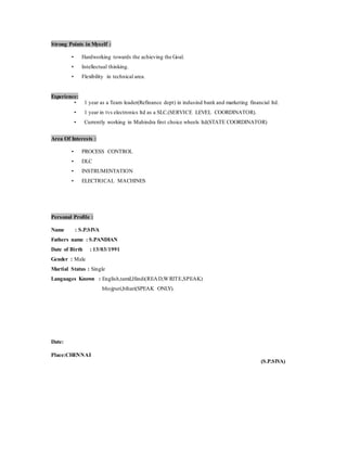 Strong Points in Myself :
• Hardworking towards the achieving the Goal.
• Intellectual thinking.
• Flexibility in technical area.
Experience:
• 1 year as a Team leader(Refinance dept) in indusind bank and marketing financial ltd.
• 1 year in tvs electronics ltd as a SLC.(SERVICE LEVEL COORDINATOR).
• Currently working in Mahindra first choice wheels ltd(STATE COORDINATOR)
Area Of Interests :
• PROCESS CONTROL
• DLC
• INSTRUMENTATION
• ELECTRICAL MACHINES
Personal Profile :
Name : S.P.SIVA
Fathers name : S.PANDIAN
Date of Birth : 13/03/1991
Gender : Male
Martial Status : Single
Languages Known : English,tamil,Hindi(READ,WRITE,SPEAK)
bhojpuri,bihari(SPEAK ONLY).
Date:
Place:CHENNAI
(S.P.SIVA)
 