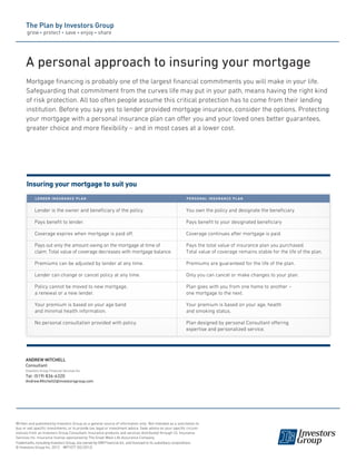 Insuring your mortgage to suit you
A personal approach to insuring your mortgage
Mortgage financing is probably one of the largest financial commitments you will make in your life.
Safeguarding that commitment from the curves life may put in your path, means having the right kind
of risk protection. All too often people assume this critical protection has to come from their lending
institution. Before you say yes to lender provided mortgage insurance, consider the options. Protecting
your mortgage with a personal insurance plan can offer you and your loved ones better guarantees,
greater choice and more flexibility – and in most cases at a lower cost.
Lender is the owner and beneficiary of the policy.
Pays benefit to lender.
Coverage expires when mortgage is paid off.
Pays out only the amount owing on the mortgage at time of
claim. Total value of coverage decreases with mortgage balance.
Premiums can be adjusted by lender at any time.
Lender can change or cancel policy at any time.
Policy cannot be moved to new mortgage,
a renewal or a new lender.
Your premium is based on your age band
and minimal health information.
No personal consultation provided with policy.
You own the policy and designate the beneficiary
Pays benefit to your designated beneficiary
Coverage continues after mortgage is paid.
Pays the total value of insurance plan you purchased.
Total value of coverage remains stable for the life of the plan.
Premiums are guaranteed for the life of the plan.
Only you can cancel or make changes to your plan.
Plan goes with you from one home to another –
one mortgage to the next.
Your premium is based on your age, health
and smoking status.
Plan designed by personal Consultant offering
expertise and personalized service.
lender insurance plan Personal insurance plan
Written and published by Investors Group as a general source of information only. Not intended as a solicitation to
buy or sell specific investments, or to provide tax, legal or investment advice. Seek advice on your specific circum-
stances from an Investors Group Consultant. Insurance products and services distributed through I.G. Insurance
Services Inc. Insurance license sponsored by The Great-West Life Assurance Company.
Trademarks, including Investors Group, are owned by IGM Financial Inc. and licensed to its subsidiary corporations.
© Investors Group Inc. 2012 MP1077 (02/2012)
ANDREW MITCHELL
Consultant
Investors Group Financial Services Inc.
Tel: (519) 836-6320
Andrew.Mitchell2@investorsgroup.com
 