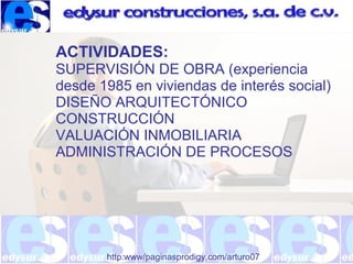 http:www/paginasprodigy.com/arturo07
ACTIVIDADES:
SUPERVISIÓN DE OBRA (experiencia
desde 1985 en viviendas de interés social)
DISEÑO ARQUITECTÓNICO
CONSTRUCCIÓN
VALUACIÓN INMOBILIARIA
ADMINISTRACIÓN DE PROCESOS
 