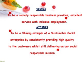 To be a socially responsible business provides, excellent
service with inclusive employment.
To be a Shining example of a Sustainable Social
enterprise by consistently providing high quality
to the customers whilst still delivering on our social
responsible mission.
 