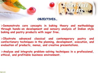 Demonstrate core concepts in baking theory and methodology
through hands-on development and sensory analysis of Indian style
baking and pastry products with sugar free.
Illustrate advanced classical and contemporary pastry and
confectionary techniques in the planning, development, execution, and
evaluation of products, menus, and creative presentations.
Analyze and integrate problem-solving techniques in a professional,
ethical, and profitable business environment.
 
