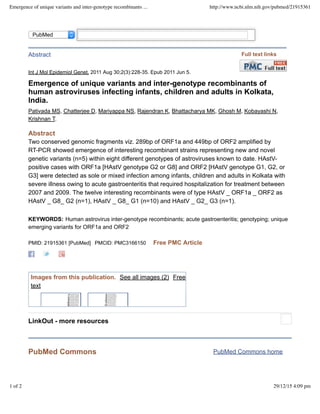 KEYWORDS:
PubMed Commons home
Int J Mol Epidemiol Genet. 2011 Aug 30;2(3):228-35. Epub 2011 Jun 5.
Emergence of unique variants and inter-genotype recombinants of
human astroviruses infecting infants, children and adults in Kolkata,
India.
Pativada MS, Chatterjee D, Mariyappa NS, Rajendran K, Bhattacharya MK, Ghosh M, Kobayashi N,
Krishnan T.
Abstract
Two conserved genomic fragments viz. 289bp of ORF1a and 449bp of ORF2 amplified by
RT-PCR showed emergence of interesting recombinant strains representing new and novel
genetic variants (n=5) within eight different genotypes of astroviruses known to date. HAstV-
positive cases with ORF1a [HAstV genotype G2 or G8] and ORF2 [HAstV genotype G1, G2, or
G3] were detected as sole or mixed infection among infants, children and adults in Kolkata with
severe illness owing to acute gastroenteritis that required hospitalization for treatment between
2007 and 2009. The twelve interesting recombinants were of type HAstV _ ORF1a _ ORF2 as
HAstV _ G8_ G2 (n=1), HAstV _ G8_ G1 (n=10) and HAstV _ G2_ G3 (n=1).
Human astrovirus inter-genotype recombinants; acute gastroenteritis; genotyping; unique
emerging variants for ORF1a and ORF2
PMID: 21915361 [PubMed] PMCID: PMC3166150 Free PMC Article
PubMed Commons
Abstract
Images from this publication. See all images (2) Free
text
LinkOut - more resources
PubMed
Full text links
Emergence of unique variants and inter-genotype recombinants ... http://www.ncbi.nlm.nih.gov/pubmed/21915361
1 of 2 29/12/15 4:09 pm
 