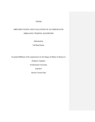THESIS
IMPLEMENTATION AND EVALUATION OF AN ORDER FLOW
IMBALANCE TRADING ALGORITHM
Submitted by
Carl Reed Jessen
In partial fulfillment of the requirements for the Degree of Master of Science in
Predictive Analytics
Northwestern University
Fall 2015
Advisor: Ernest Chan
 