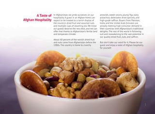 A Taste of
Afghan Hospitality
In Afghanistan, we pride ourselves on our
hospitality. A guest in an Afghan home can
expect to be treated to a lavish display of
the country’s dried fruit and assorted nuts
and multiple cups of steaming tea. We know
our guests deserve the very best, and we can
offer that thanks to Afghanistan’s fertile land
and temperate climate.
About 60 percent of the world’s dried fruit
and nuts came from Afghanistan before the
1980s. The country is home to crunchy
almonds, sweet raisins, plump figs, tasty
pistachios, delectable dried apricots, and
high-grade saffron. Buyers from Pakistan,
India, and the United Arab Emirates are
already meeting high consumer demand in
their countries with Afghanistan’s traditional
delights. The rest of the world is following
suit and reawakening to the vast potential in
our quality dried fruit, nuts, and saffron.
But don’t take our word for it. Please be our
guest and enjoy a taste of Afghan hospitality
for yourself.
1
 