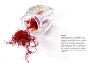 Saffron
Afghanistan produces about 0.6 percent of
the world’s saffron, but production has the
potential to grow exponentially. In December
2012, Afghanistan’s saffron was awarded
first place for quality among 16 countries
at the International Saffron Exhibition held
in France. The saffron produced in Afghani-
stan, according to the officials, was the best,
surpassing the others with its perfume, color,
and taste.
2
 