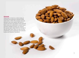 Almonds
Afghanistan is home to a wide variety of
almonds, and production reached 62,000
metric tons in 2012. The country’s almonds
belong to two core classes: soft-shell al-
monds and hard- and medium-shell almonds.
Both classes are subdivided in several types,
and then multiple varieties. For instance,
the popular type called Sattarbai belongs to
the soft-shell class. There are also varieties
of Sattarbai, such as Sattarbai Sufi, Sattarbai
Guldar, and Sattarbai Mamakhail.
3
 