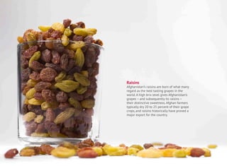 Raisins
Afghanistan’s raisins are born of what many
regard as the best tasting grapes in the
world. A high brix level gives Afghanistan’s
grapes – and subsequently its raisins –
their distinctive sweetness. Afghan farmers
typically dry 20 to 25 percent of their grape
crops, and raisins historically have proved a
major export for the country.
4
 