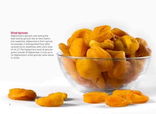 Dried Apricots
Afghanistan’s apricots rank among the
best-tasting apricots due to their distinc-
tive sweetness. Afghanistan’s Amiri apricot,
for example, is distinguished from other
varieties by its sweetness, with a brix level
of 14-22. The highest brix level of apricots
grown outside of Afghanistan is only up to
14. Afghanistan’s dried apricots come whole
or sliced.
6
 