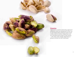 Pistachios
Afghanistan is home to about four species of
pistachios, which are recognized for their col-
or and intense flavor. Pistachios grow across
a wide swath of northern Afghanistan and
are a big agricultural export of the country
– with many small villages depending on
pistachio forests for their livelihoods.
7
 