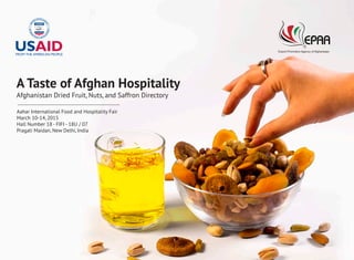 A Taste of Afghan Hospitality
Afghanistan Dried Fruit, Nuts, and Saffron Directory
Aahar International Food and Hospitality Fair
March 10-14, 2015
Hall Number 18 - FIFI - 18U / 07
Pragati Maidan, New Delhi, India
 