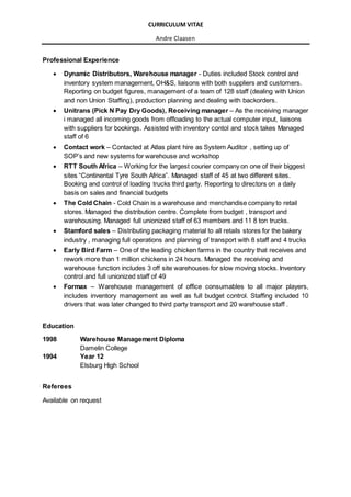 CURRICULUM VITAE
Andre Claasen
Professional Experience
 Dynamic Distributors, Warehouse manager - Duties included Stock control and
inventory system management, OH&S, liaisons with both suppliers and customers.
Reporting on budget figures, management of a team of 128 staff (dealing with Union
and non Union Staffing), production planning and dealing with backorders.
 Unitrans (Pick N Pay Dry Goods), Receiving manager – As the receiving manager
i managed all incoming goods from offloading to the actual computer input, liaisons
with suppliers for bookings. Assisted with inventory contol and stock takes Managed
staff of 6
 Contact work – Contacted at Atlas plant hire as System Auditor , setting up of
SOP’s and new systems for warehouse and workshop
 RTT South Africa – Working for the largest courier company on one of their biggest
sites “Continental Tyre South Africa”. Managed staff of 45 at two different sites.
Booking and control of loading trucks third party. Reporting to directors on a daily
basis on sales and financial budgets
 The Cold Chain - Cold Chain is a warehouse and merchandise company to retail
stores. Managed the distribution centre. Complete from budget , transport and
warehousing. Managed full unionized staff of 63 members and 11 8 ton trucks.
 Stamford sales – Distributing packaging material to all retails stores for the bakery
industry , managing full operations and planning of transport with 8 staff and 4 trucks
 Early Bird Farm – One of the leading chicken farms in the country that receives and
rework more than 1 million chickens in 24 hours. Managed the receiving and
warehouse function includes 3 off site warehouses for slow moving stocks. Inventory
control and full unionized staff of 49
 Formax – Warehouse management of office consumables to all major players,
includes inventory management as well as full budget control. Staffing included 10
drivers that was later changed to third party transport and 20 warehouse staff .
Education
1998 Warehouse Management Diploma
Damelin College
1994 Year 12
Elsburg High School
Referees
Available on request
 